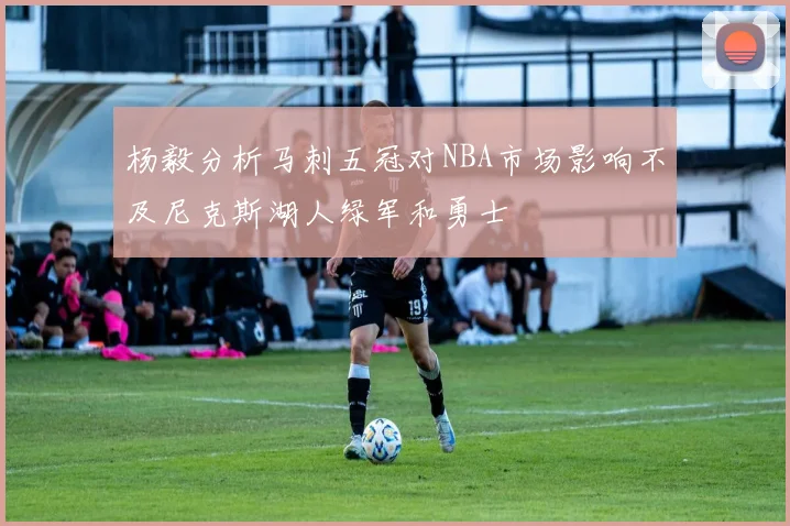 杨毅分析马刺五冠对NBA市场影响不及尼克斯湖人绿军和勇士