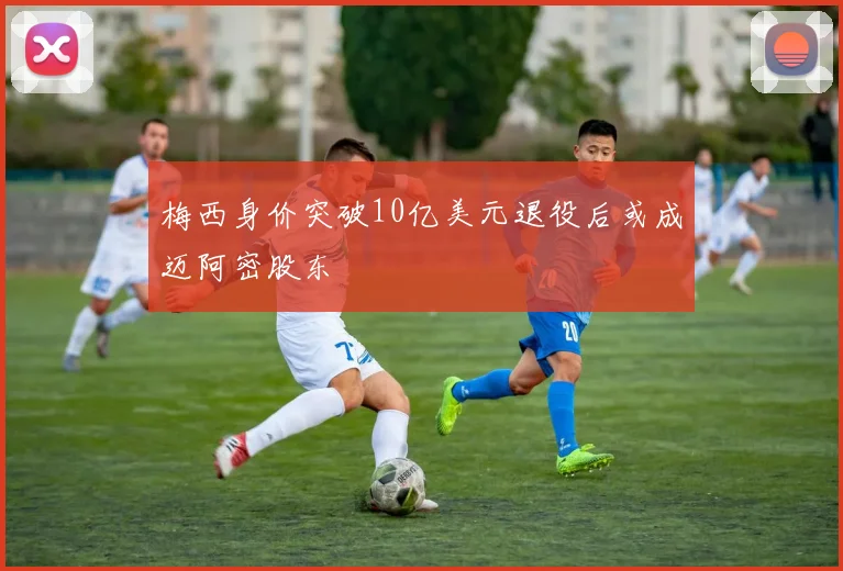 梅西身价突破10亿美元退役后或成迈阿密股东