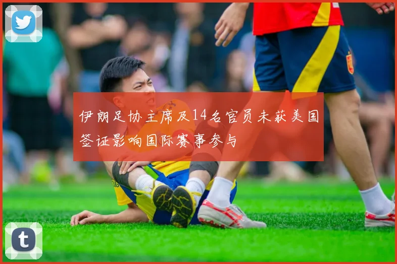 伊朗足协主席及14名官员未获美国签证影响国际赛事参与