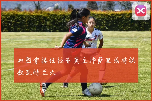 加图索接任拉齐奥主帅萨里或将执教亚特兰大