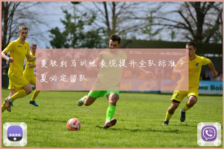 曼联利马训练表现提升全队标准今夏必定留队