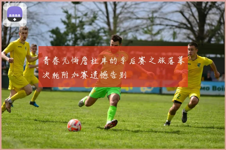 青春无悔詹杜库的季后赛之旅落幕次轮附加赛遗憾告别