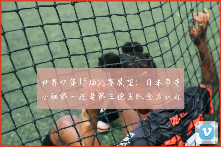 世界杯第15场比赛展望：日本争夺小组第一还是第三德国队全力以赴不轻言放水