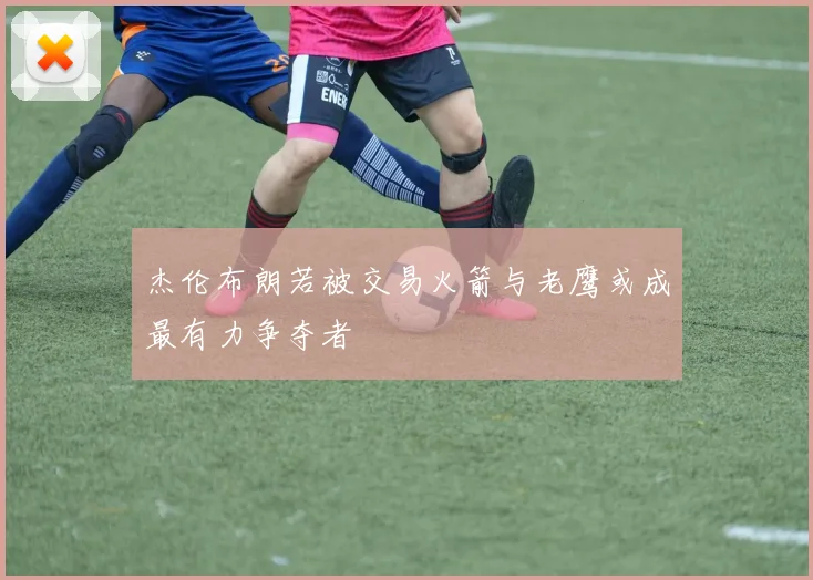 杰伦布朗若被交易火箭与老鹰或成最有力争夺者