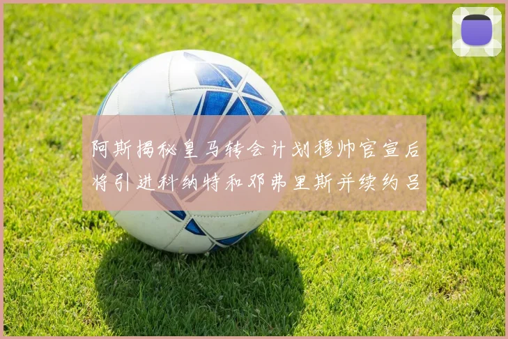 阿斯揭秘皇马转会计划穆帅官宣后将引进科纳特和邓弗里斯并续约吕迪格