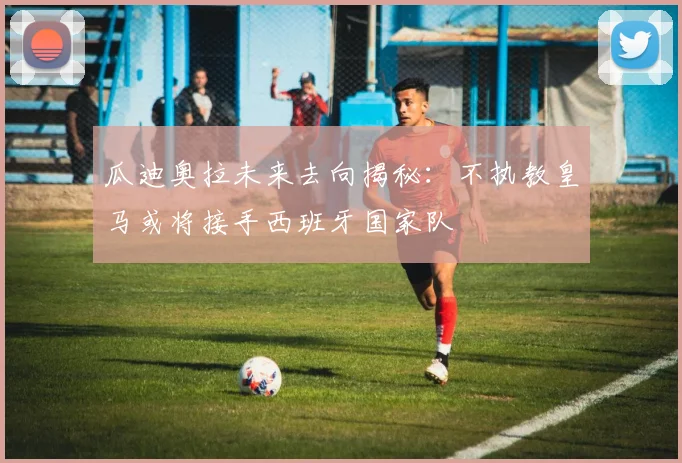 瓜迪奥拉未来去向揭秘：不执教皇马或将接手西班牙国家队