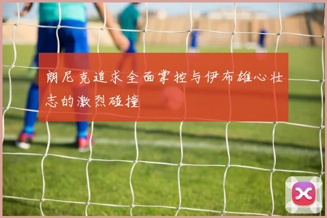 朗尼克追求全面掌控与伊布雄心壮志的激烈碰撞